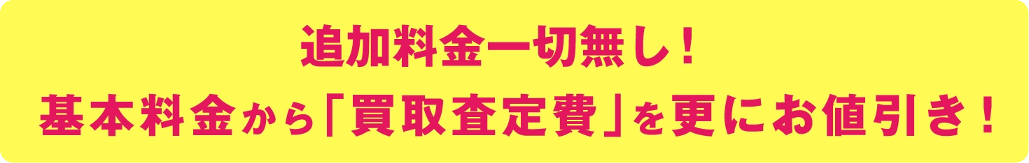 追加料金一切無し！基本料金から「買取査定費」を更にお値引き！