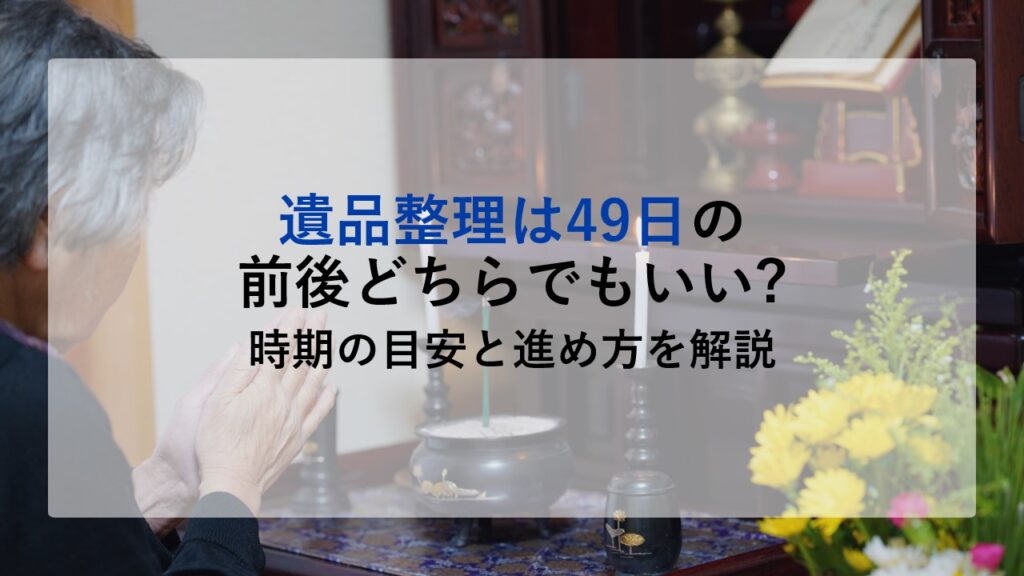 遺品整理は49日の前後どちらでもいい?時期の目安と進め方を解説