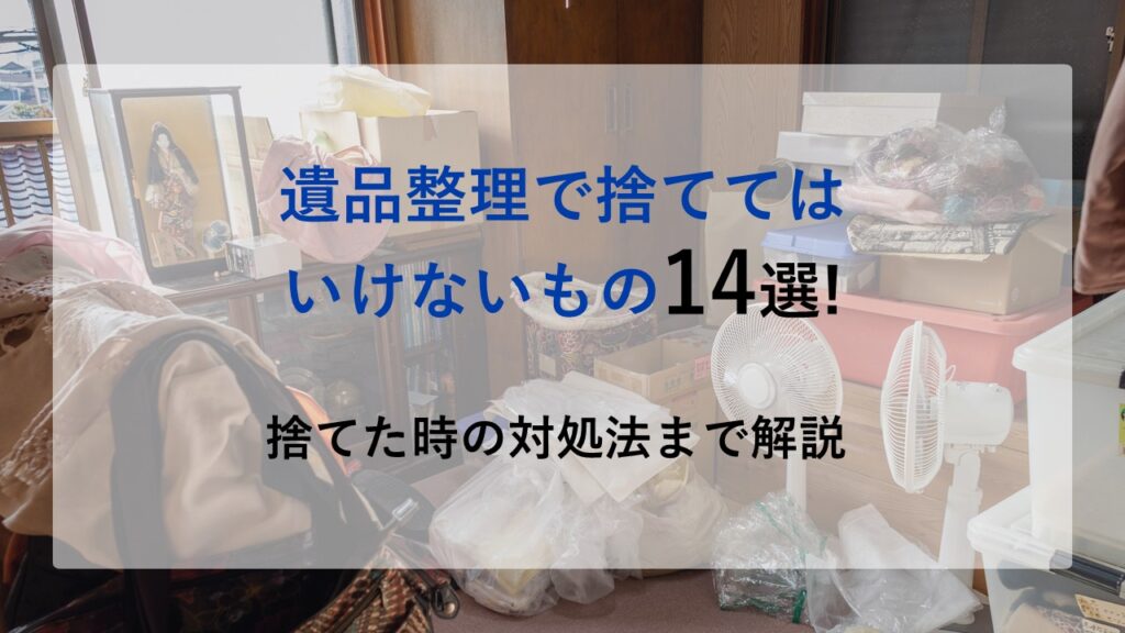 遺品整理で捨ててはいけないもの14選!捨てた時の対処法まで解説